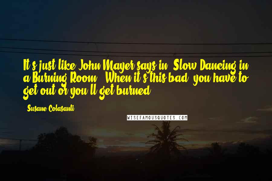 Susane Colasanti Quotes: It's just like John Mayer says in "Slow Dancing in a Burning Room". When it's this bad, you have to get out or you'll get burned.