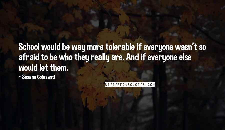 Susane Colasanti Quotes: School would be way more tolerable if everyone wasn't so afraid to be who they really are. And if everyone else would let them.