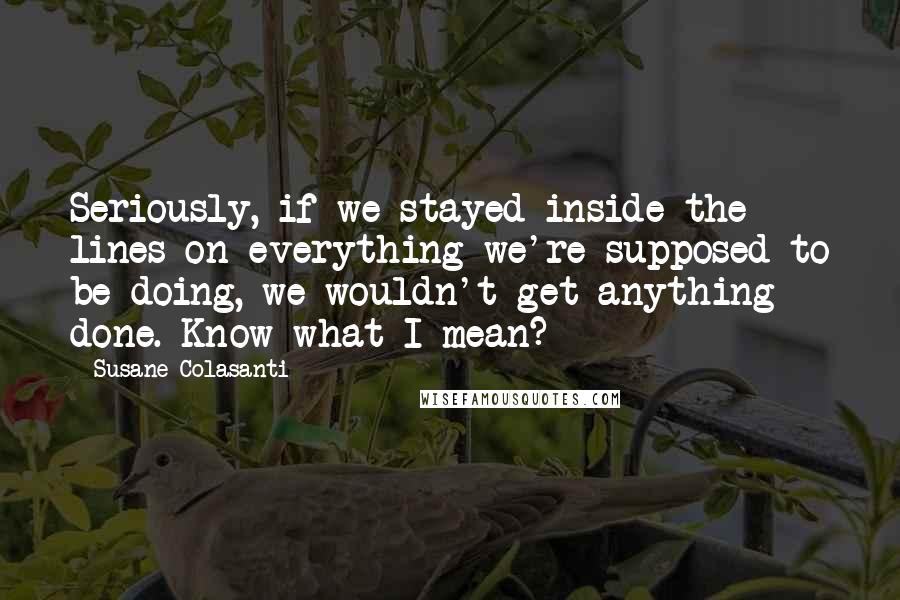 Susane Colasanti Quotes: Seriously, if we stayed inside the lines on everything we're supposed to be doing, we wouldn't get anything done. Know what I mean?