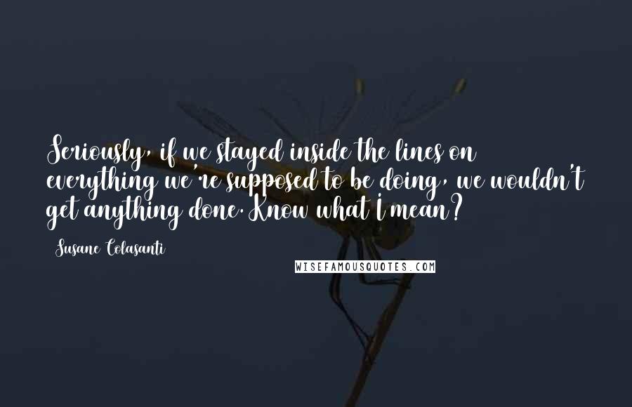 Susane Colasanti Quotes: Seriously, if we stayed inside the lines on everything we're supposed to be doing, we wouldn't get anything done. Know what I mean?