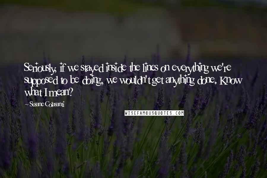 Susane Colasanti Quotes: Seriously, if we stayed inside the lines on everything we're supposed to be doing, we wouldn't get anything done. Know what I mean?