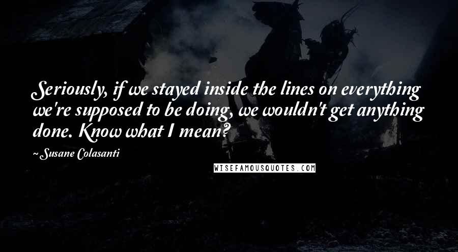 Susane Colasanti Quotes: Seriously, if we stayed inside the lines on everything we're supposed to be doing, we wouldn't get anything done. Know what I mean?