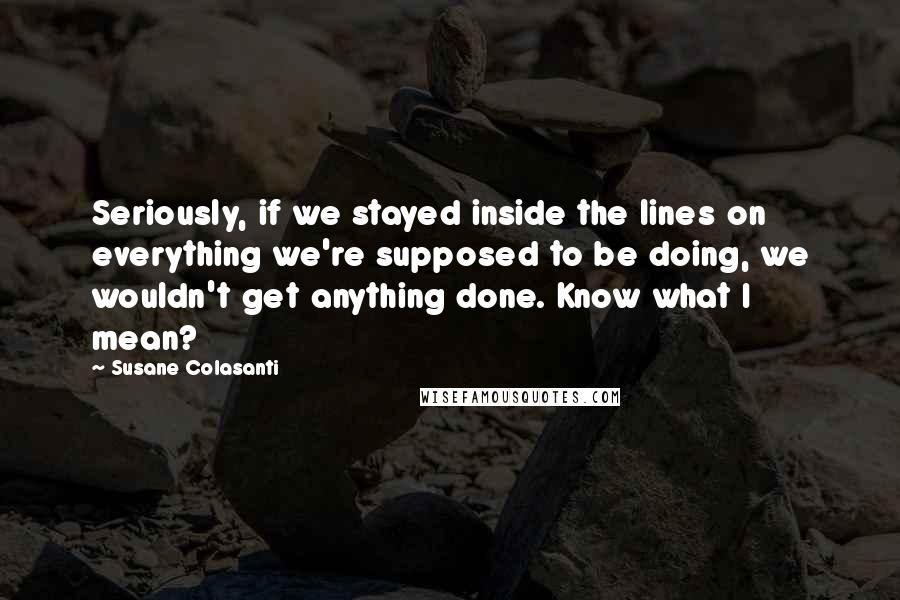 Susane Colasanti Quotes: Seriously, if we stayed inside the lines on everything we're supposed to be doing, we wouldn't get anything done. Know what I mean?