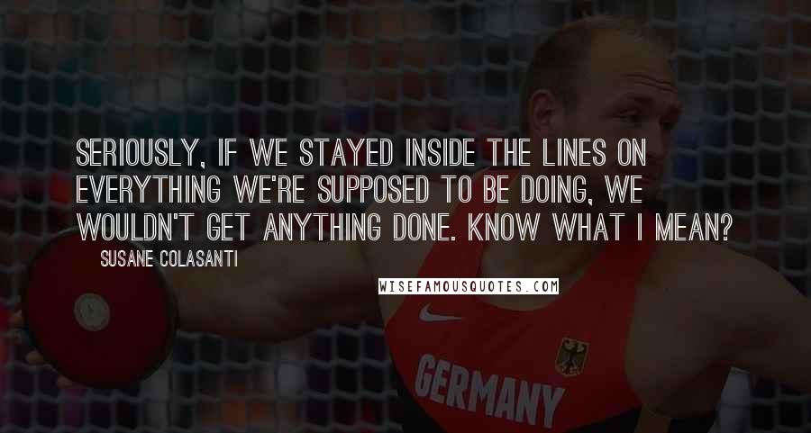 Susane Colasanti Quotes: Seriously, if we stayed inside the lines on everything we're supposed to be doing, we wouldn't get anything done. Know what I mean?