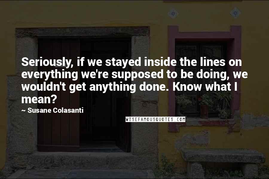 Susane Colasanti Quotes: Seriously, if we stayed inside the lines on everything we're supposed to be doing, we wouldn't get anything done. Know what I mean?