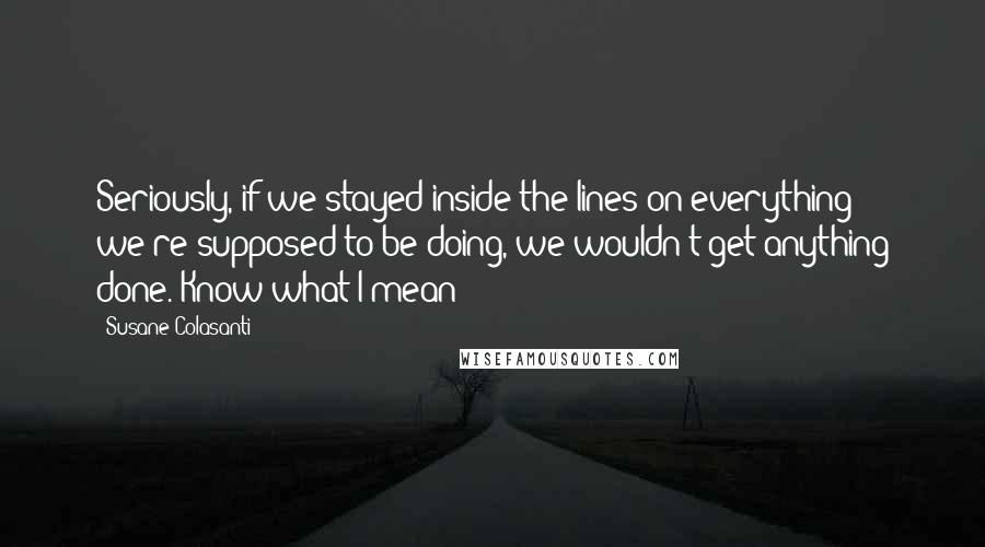 Susane Colasanti Quotes: Seriously, if we stayed inside the lines on everything we're supposed to be doing, we wouldn't get anything done. Know what I mean?