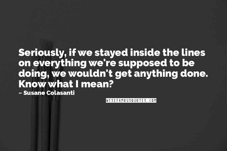 Susane Colasanti Quotes: Seriously, if we stayed inside the lines on everything we're supposed to be doing, we wouldn't get anything done. Know what I mean?