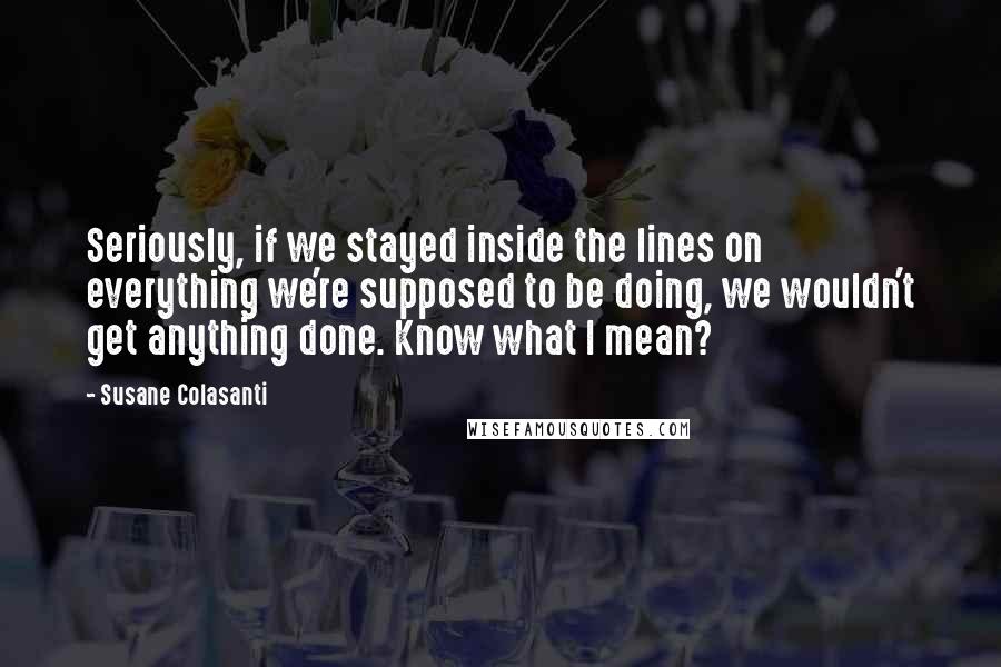 Susane Colasanti Quotes: Seriously, if we stayed inside the lines on everything we're supposed to be doing, we wouldn't get anything done. Know what I mean?