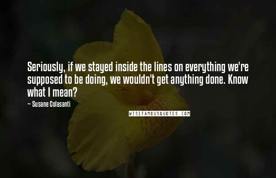 Susane Colasanti Quotes: Seriously, if we stayed inside the lines on everything we're supposed to be doing, we wouldn't get anything done. Know what I mean?