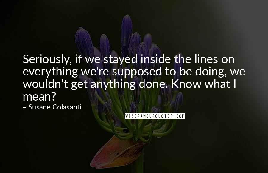 Susane Colasanti Quotes: Seriously, if we stayed inside the lines on everything we're supposed to be doing, we wouldn't get anything done. Know what I mean?