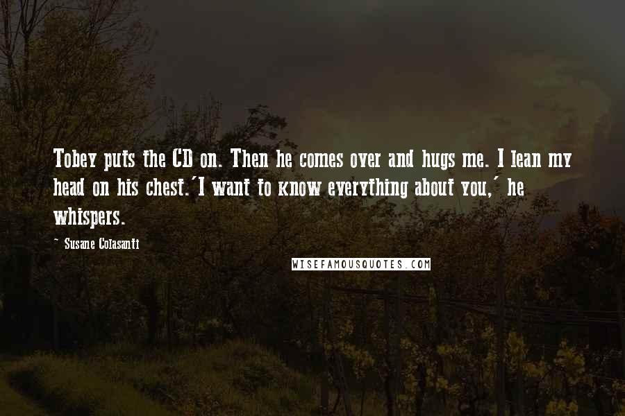 Susane Colasanti Quotes: Tobey puts the CD on. Then he comes over and hugs me. I lean my head on his chest.'I want to know everything about you,' he whispers.
