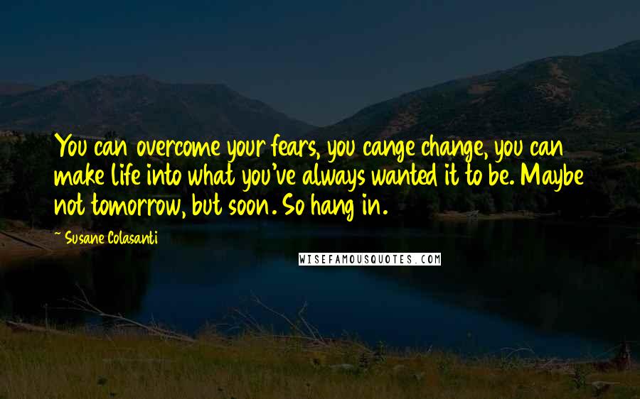 Susane Colasanti Quotes: You can overcome your fears, you cange change, you can make life into what you've always wanted it to be. Maybe not tomorrow, but soon. So hang in.