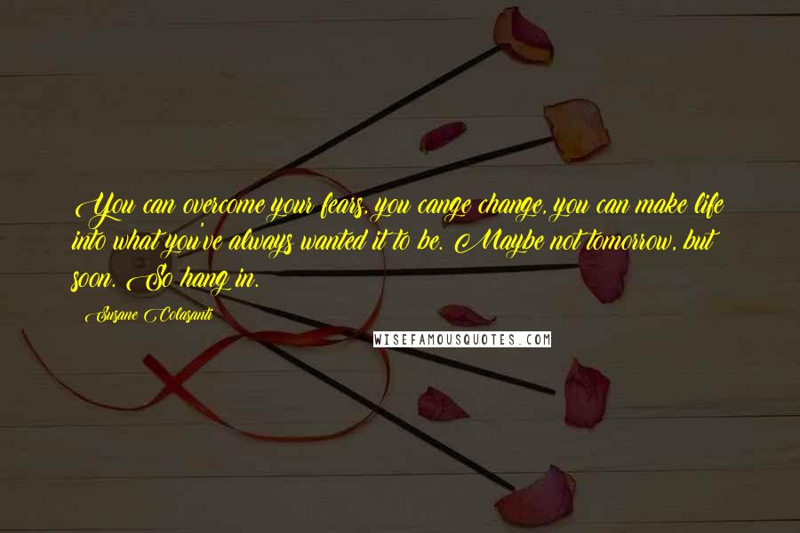 Susane Colasanti Quotes: You can overcome your fears, you cange change, you can make life into what you've always wanted it to be. Maybe not tomorrow, but soon. So hang in.