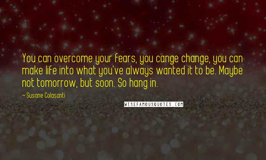 Susane Colasanti Quotes: You can overcome your fears, you cange change, you can make life into what you've always wanted it to be. Maybe not tomorrow, but soon. So hang in.