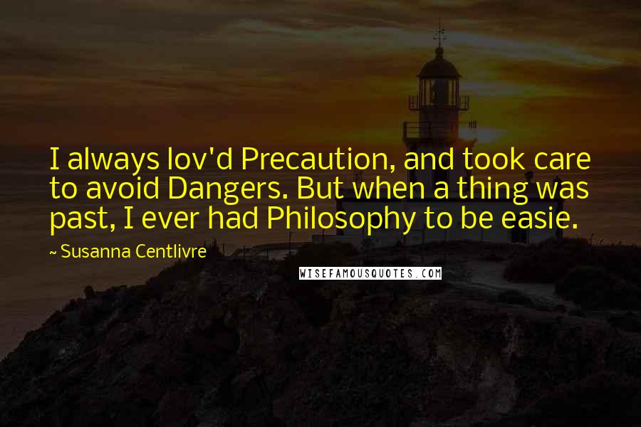 Susanna Centlivre Quotes: I always lov'd Precaution, and took care to avoid Dangers. But when a thing was past, I ever had Philosophy to be easie.