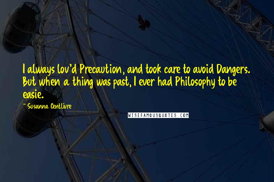 Susanna Centlivre Quotes: I always lov'd Precaution, and took care to avoid Dangers. But when a thing was past, I ever had Philosophy to be easie.