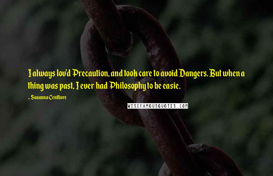 Susanna Centlivre Quotes: I always lov'd Precaution, and took care to avoid Dangers. But when a thing was past, I ever had Philosophy to be easie.