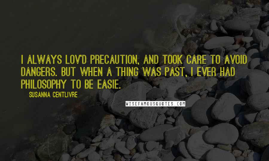 Susanna Centlivre Quotes: I always lov'd Precaution, and took care to avoid Dangers. But when a thing was past, I ever had Philosophy to be easie.