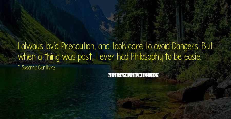 Susanna Centlivre Quotes: I always lov'd Precaution, and took care to avoid Dangers. But when a thing was past, I ever had Philosophy to be easie.