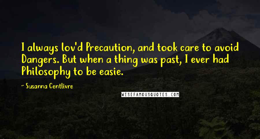 Susanna Centlivre Quotes: I always lov'd Precaution, and took care to avoid Dangers. But when a thing was past, I ever had Philosophy to be easie.