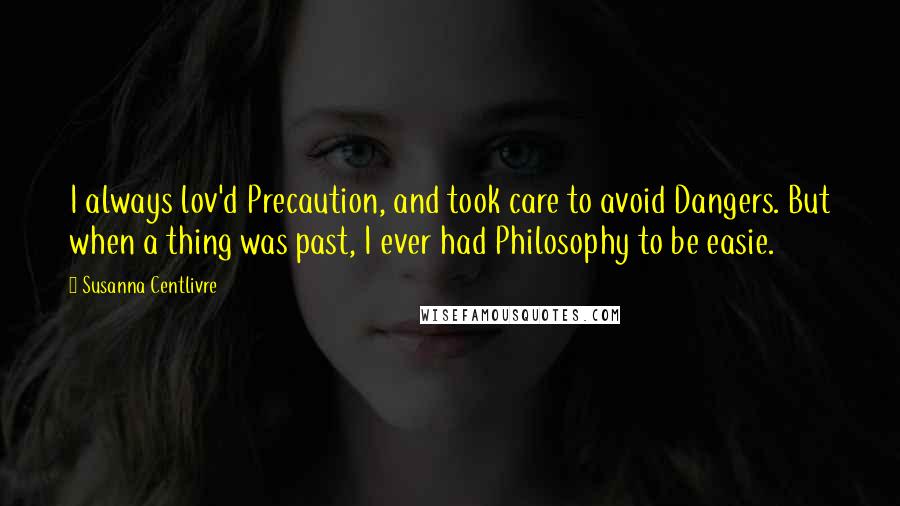 Susanna Centlivre Quotes: I always lov'd Precaution, and took care to avoid Dangers. But when a thing was past, I ever had Philosophy to be easie.