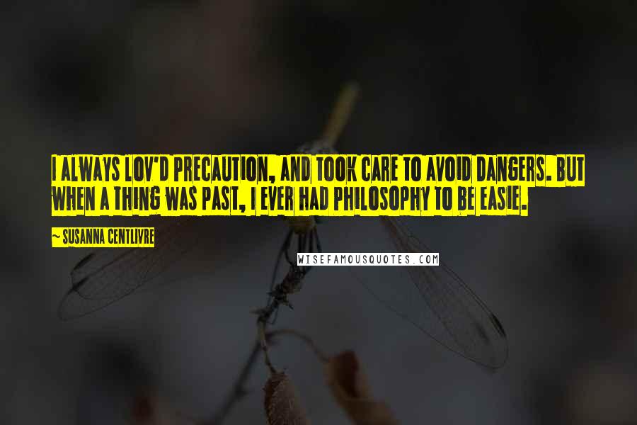 Susanna Centlivre Quotes: I always lov'd Precaution, and took care to avoid Dangers. But when a thing was past, I ever had Philosophy to be easie.