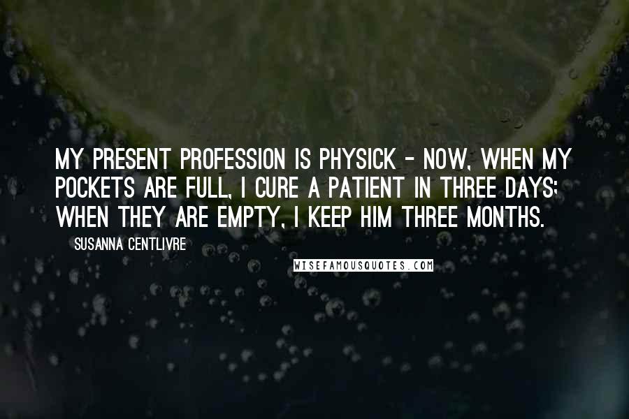 Susanna Centlivre Quotes: My present Profession is Physick - Now, when my Pockets are full, I cure a Patient in three Days; when they are empty, I keep him three Months.