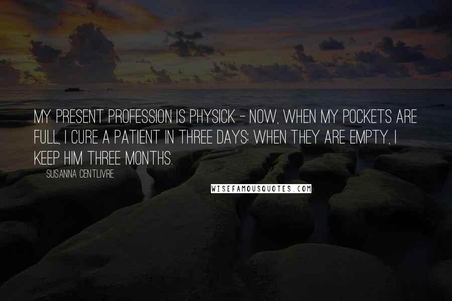 Susanna Centlivre Quotes: My present Profession is Physick - Now, when my Pockets are full, I cure a Patient in three Days; when they are empty, I keep him three Months.