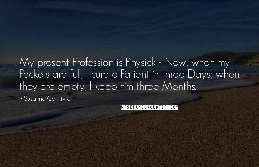 Susanna Centlivre Quotes: My present Profession is Physick - Now, when my Pockets are full, I cure a Patient in three Days; when they are empty, I keep him three Months.