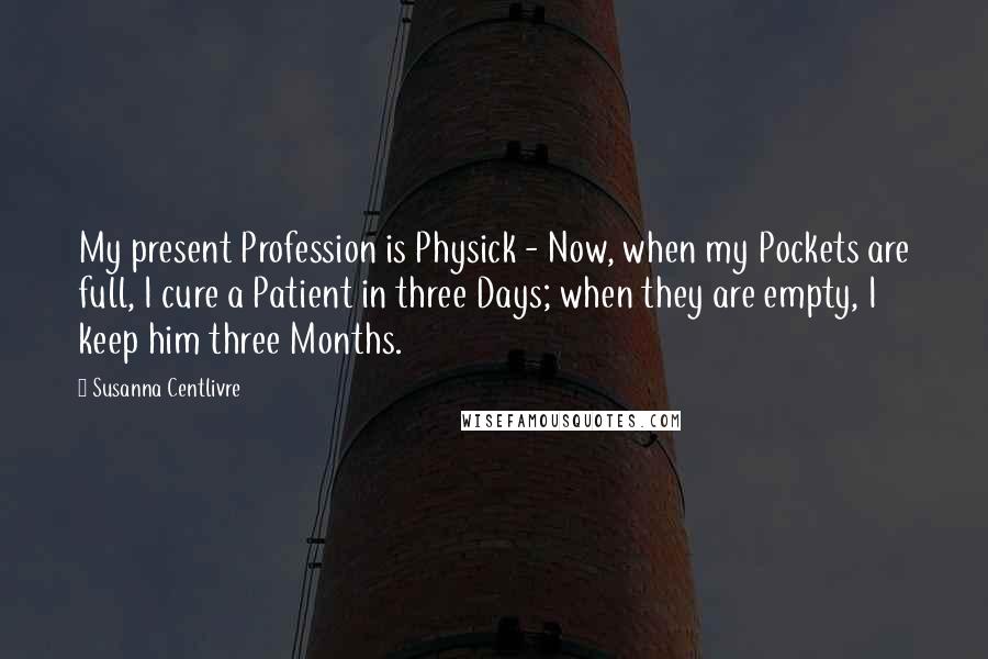 Susanna Centlivre Quotes: My present Profession is Physick - Now, when my Pockets are full, I cure a Patient in three Days; when they are empty, I keep him three Months.