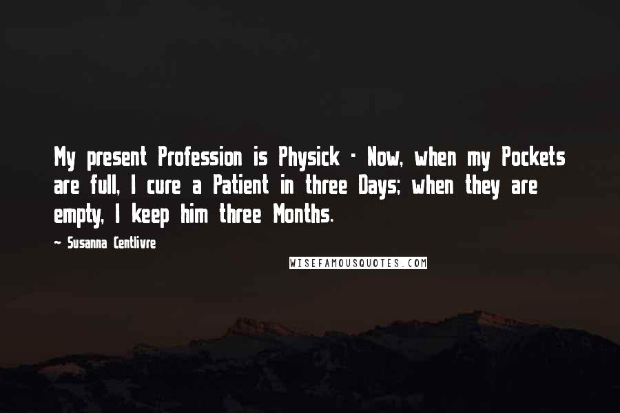 Susanna Centlivre Quotes: My present Profession is Physick - Now, when my Pockets are full, I cure a Patient in three Days; when they are empty, I keep him three Months.
