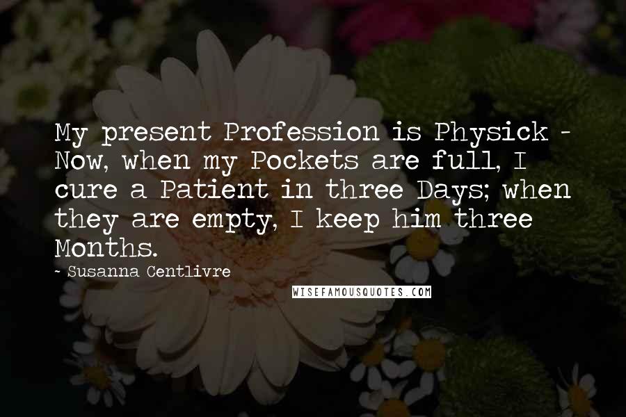 Susanna Centlivre Quotes: My present Profession is Physick - Now, when my Pockets are full, I cure a Patient in three Days; when they are empty, I keep him three Months.