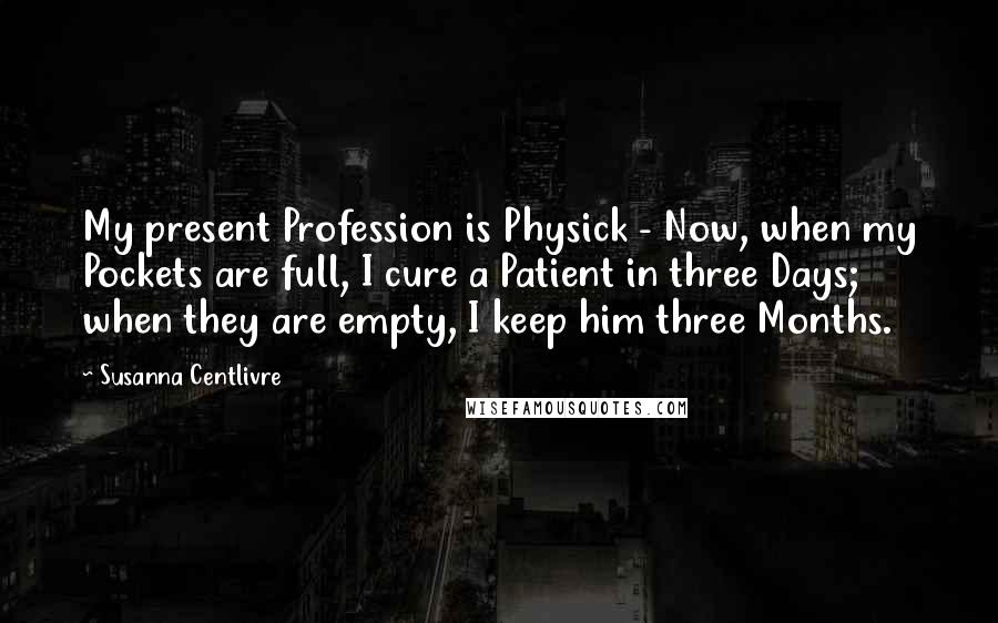 Susanna Centlivre Quotes: My present Profession is Physick - Now, when my Pockets are full, I cure a Patient in three Days; when they are empty, I keep him three Months.