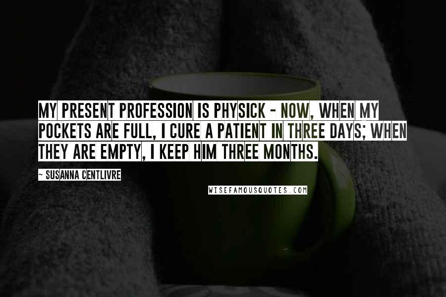 Susanna Centlivre Quotes: My present Profession is Physick - Now, when my Pockets are full, I cure a Patient in three Days; when they are empty, I keep him three Months.