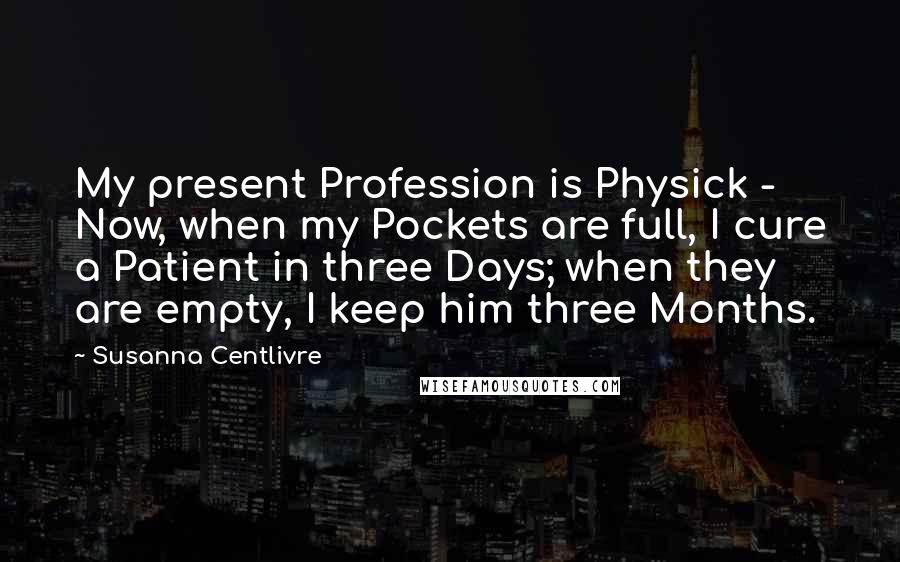 Susanna Centlivre Quotes: My present Profession is Physick - Now, when my Pockets are full, I cure a Patient in three Days; when they are empty, I keep him three Months.