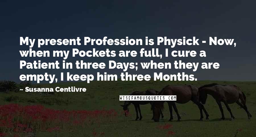 Susanna Centlivre Quotes: My present Profession is Physick - Now, when my Pockets are full, I cure a Patient in three Days; when they are empty, I keep him three Months.