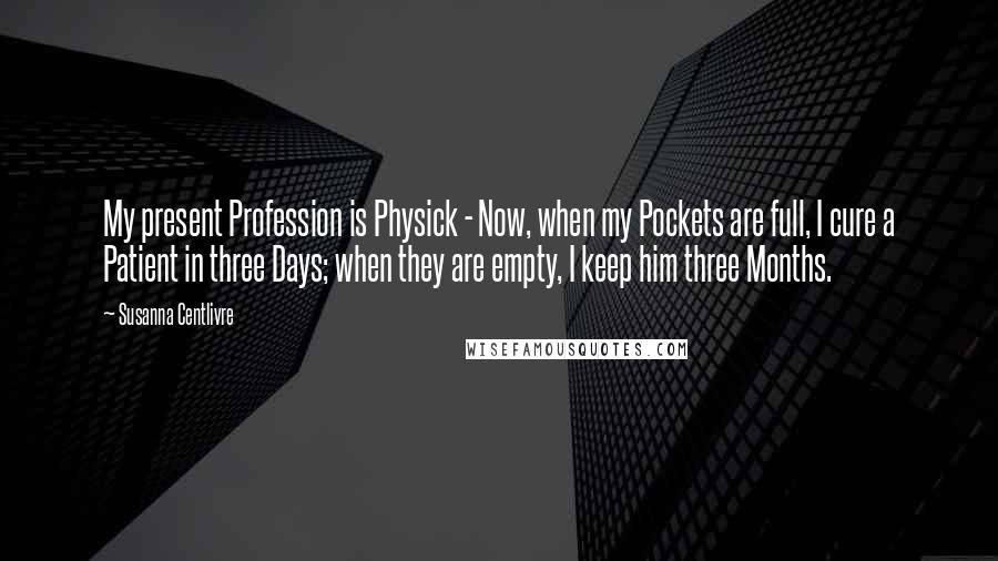 Susanna Centlivre Quotes: My present Profession is Physick - Now, when my Pockets are full, I cure a Patient in three Days; when they are empty, I keep him three Months.