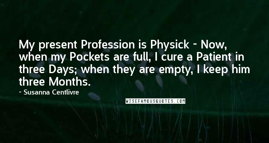 Susanna Centlivre Quotes: My present Profession is Physick - Now, when my Pockets are full, I cure a Patient in three Days; when they are empty, I keep him three Months.