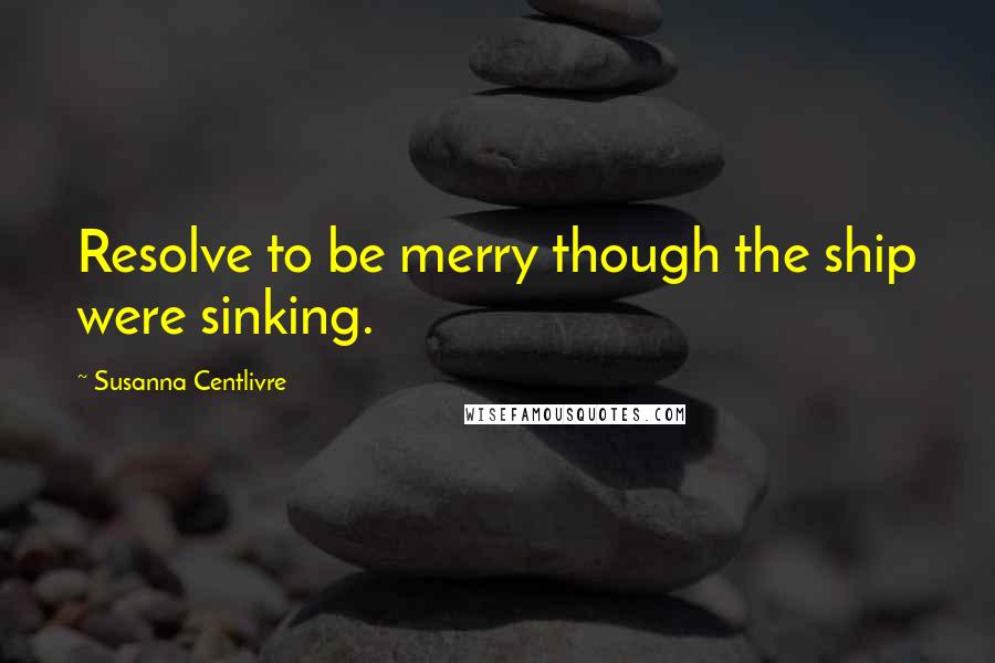 Susanna Centlivre Quotes: Resolve to be merry though the ship were sinking.