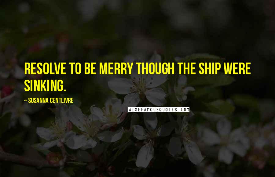 Susanna Centlivre Quotes: Resolve to be merry though the ship were sinking.