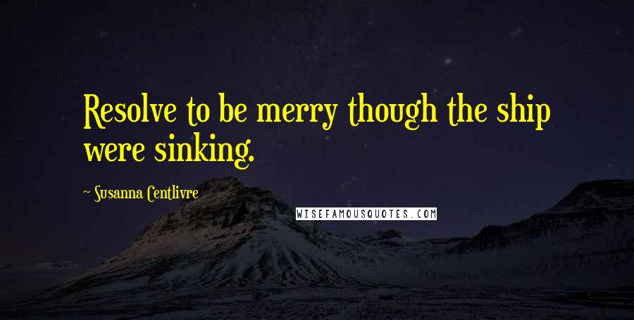 Susanna Centlivre Quotes: Resolve to be merry though the ship were sinking.