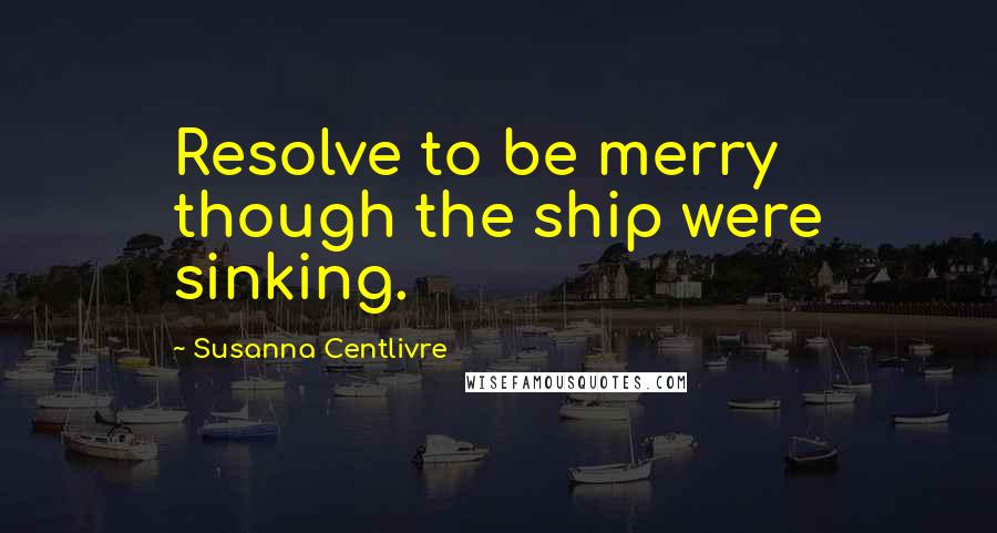 Susanna Centlivre Quotes: Resolve to be merry though the ship were sinking.