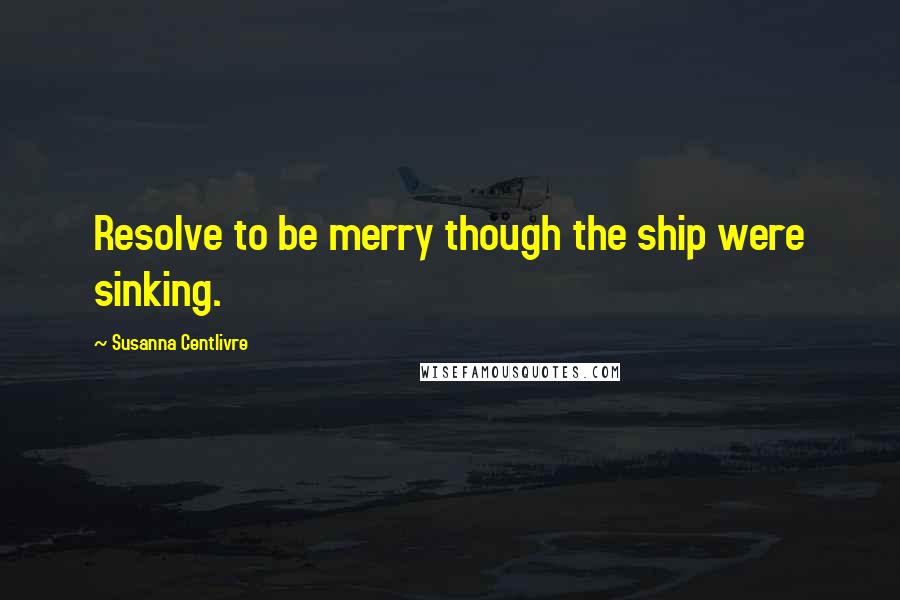 Susanna Centlivre Quotes: Resolve to be merry though the ship were sinking.