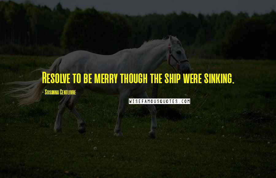 Susanna Centlivre Quotes: Resolve to be merry though the ship were sinking.