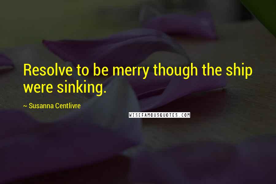Susanna Centlivre Quotes: Resolve to be merry though the ship were sinking.