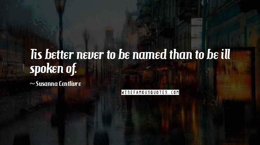 Susanna Centlivre Quotes: Tis better never to be named than to be ill spoken of.