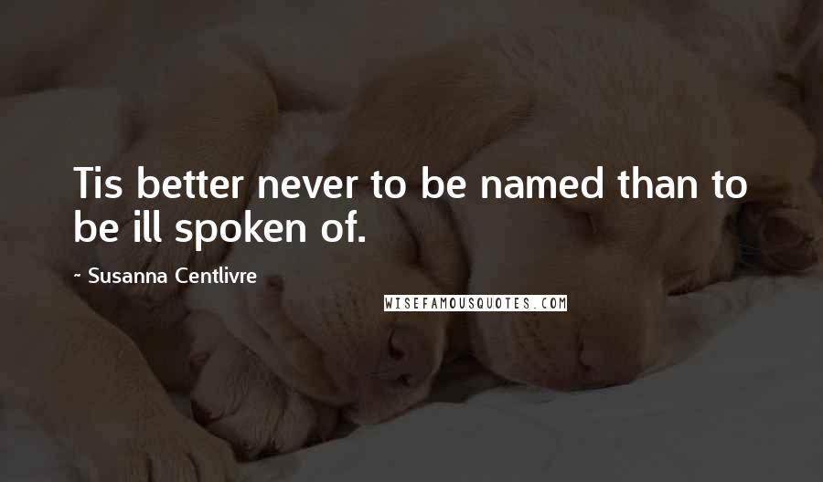 Susanna Centlivre Quotes: Tis better never to be named than to be ill spoken of.