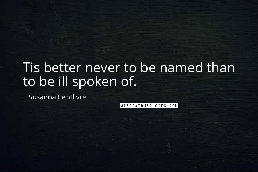 Susanna Centlivre Quotes: Tis better never to be named than to be ill spoken of.