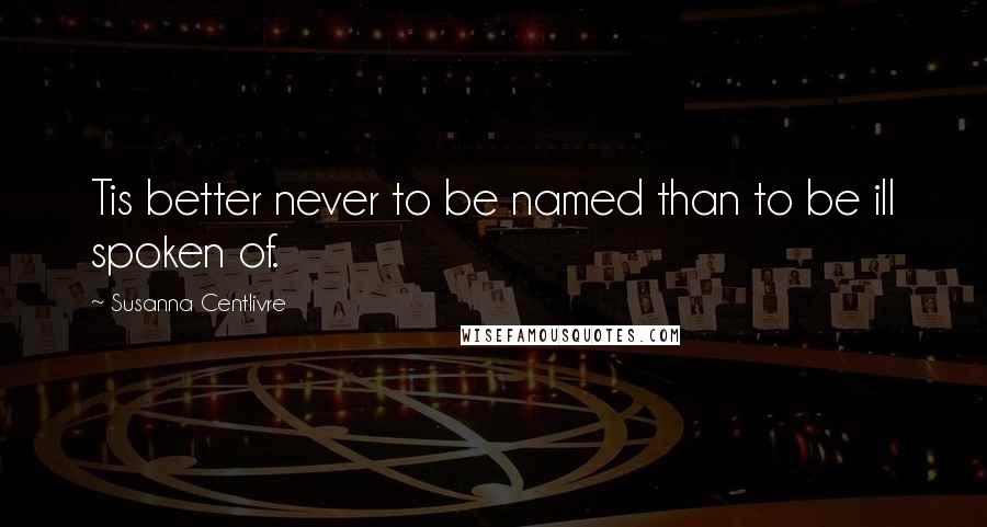 Susanna Centlivre Quotes: Tis better never to be named than to be ill spoken of.