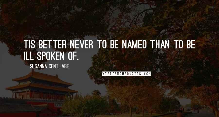 Susanna Centlivre Quotes: Tis better never to be named than to be ill spoken of.